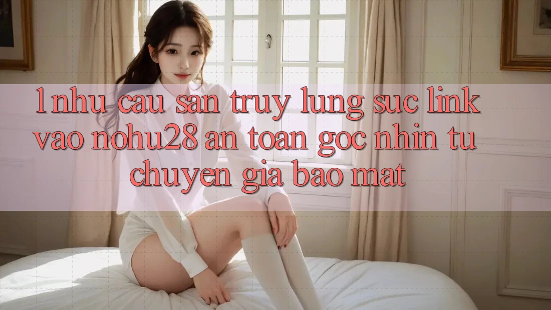 1. Nhu Cầu Săn truy lùng sục Link Vào Nohu28 An Toàn - Góc Nhìn Từ Chuyên Gia Bảo Mật 1. Nhu Cầu Săn truy lùng sục Link Vào Nohu28 An Toàn - Góc Nhìn Từ Chuyên Gia Bảo Mật