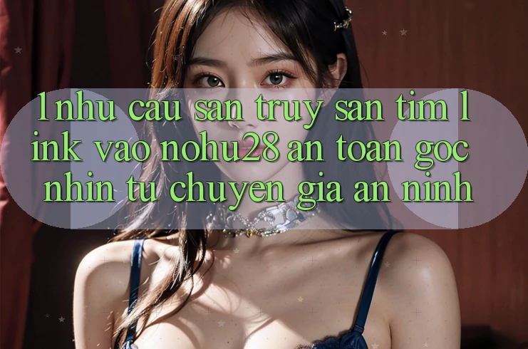1. Nhu Cầu Săn truy săn tìm Link Vào Nohu28 An Toàn - Góc Nhìn Từ Chuyên Gia An ninh