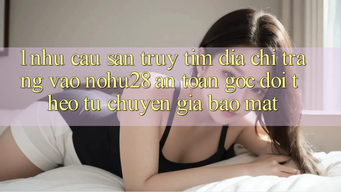 1. Nhu Cầu Săn truy tìm Địa chỉ trang Vào Nohu28 An Toàn - Góc Dõi theo Từ Chuyên Gia Bảo Mật 1. Nhu Cầu Săn truy tìm Địa chỉ trang Vào Nohu28 An Toàn - Góc Dõi theo Từ Chuyên Gia Bảo Mật
