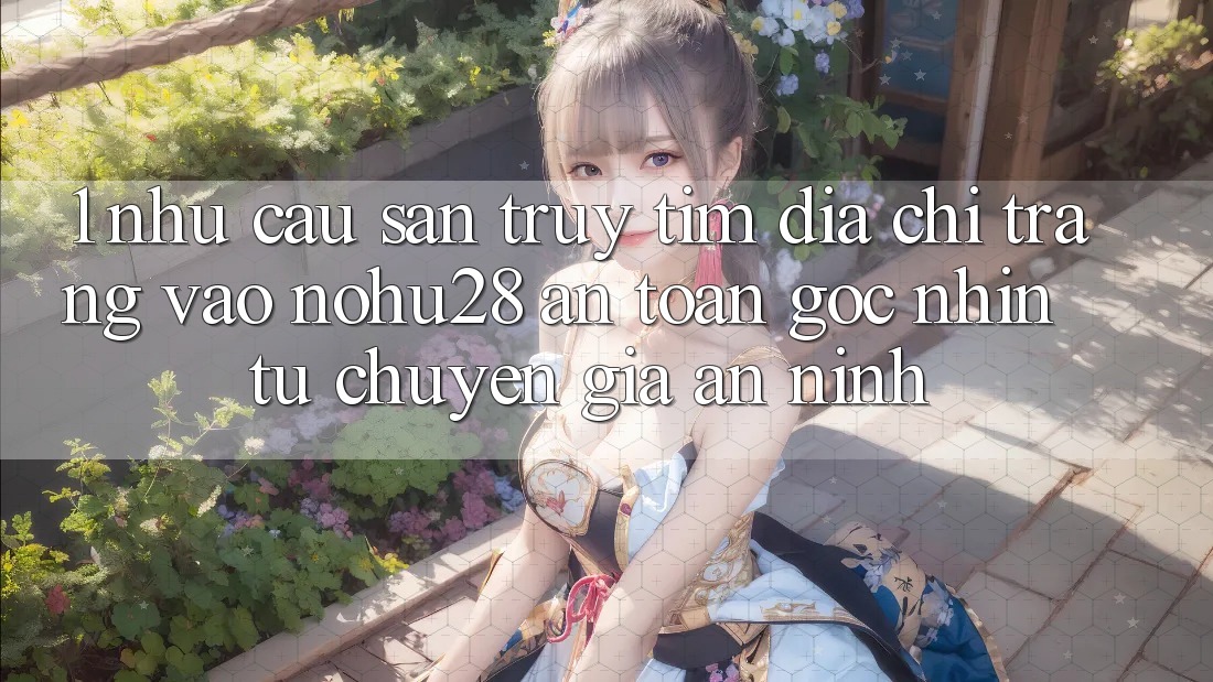 1. Nhu Cầu Săn truy tìm Địa chỉ trang Vào Nohu28 An Toàn - Góc Nhìn Từ Chuyên Gia An ninh