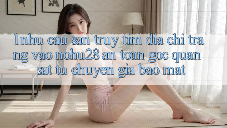 1. Nhu Cầu Săn truy tìm Địa chỉ trang Vào Nohu28 An Toàn - Góc Quan sát Từ Chuyên Gia Bảo Mật 1. Nhu Cầu Săn truy tìm Địa chỉ trang Vào Nohu28 An Toàn - Góc Quan sát Từ Chuyên Gia Bảo Mật