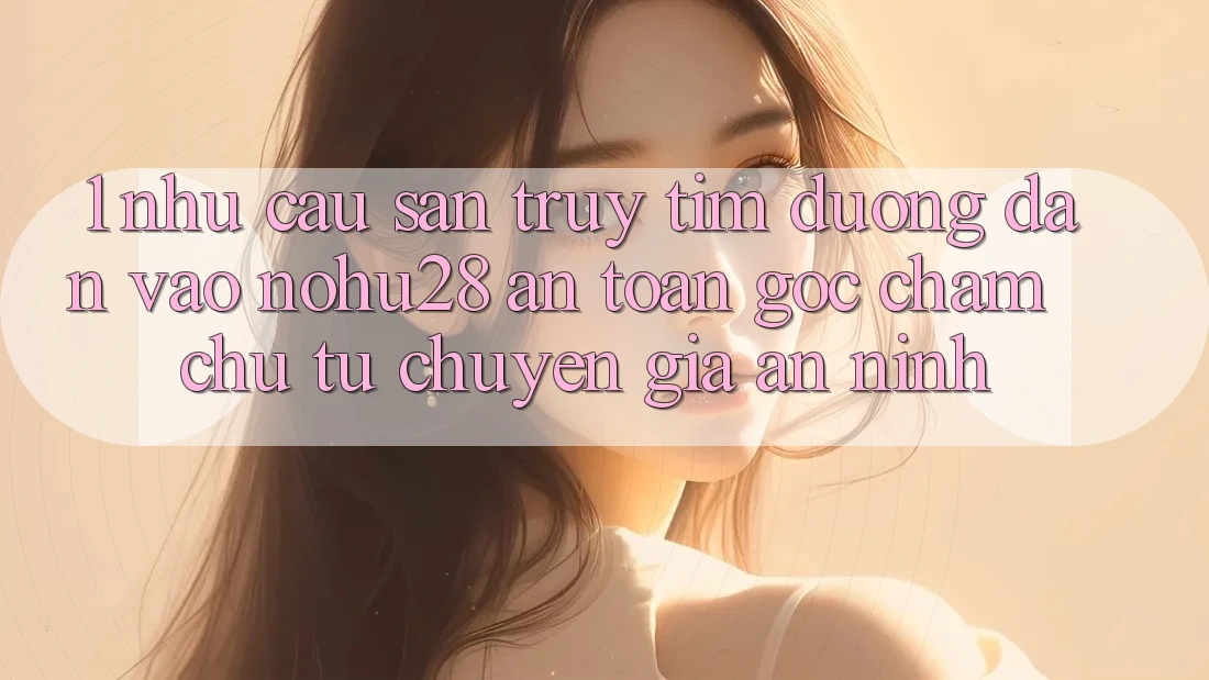 1. Nhu Cầu Săn truy tìm Đường dẫn Vào Nohu28 An Toàn - Góc Chăm chú Từ Chuyên Gia An ninh
