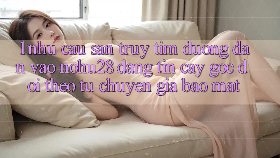 1. Nhu Cầu Săn truy tìm Đường dẫn Vào Nohu28 Đáng tin cậy - Góc Dõi theo Từ Chuyên Gia Bảo Mật 1. Nhu Cầu Săn truy tìm Đường dẫn Vào Nohu28 Đáng tin cậy - Góc Dõi theo Từ Chuyên Gia Bảo Mật