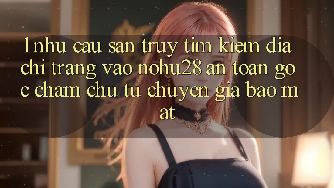1. Nhu Cầu Săn truy tìm Kiếm Địa chỉ trang Vào Nohu28 An Toàn - Góc Chăm chú Từ Chuyên Gia Bảo Mật 1. Nhu Cầu Săn truy tìm Kiếm Địa chỉ trang Vào Nohu28 An Toàn - Góc Chăm chú Từ Chuyên Gia Bảo Mật
