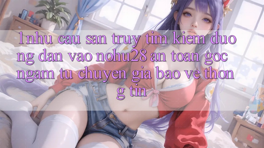 1. Nhu Cầu Săn truy tìm Kiếm Đường dẫn Vào Nohu28 An Toàn - Góc Ngắm Từ Chuyên Gia Bảo vệ thông tin 1. Nhu Cầu Săn truy tìm Kiếm Đường dẫn Vào Nohu28 An Toàn - Góc Ngắm Từ Chuyên Gia Bảo vệ thông tin