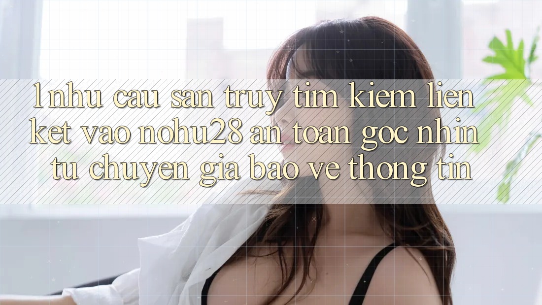 1. Nhu Cầu Săn truy tìm kiếm Liên kết Vào Nohu28 An Toàn - Góc Nhìn Từ Chuyên Gia Bảo vệ thông tin