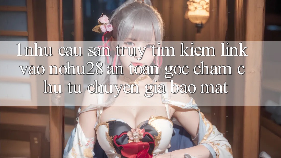 1. Nhu Cầu Săn truy tìm Kiếm Link Vào Nohu28 An Toàn - Góc Chăm chú Từ Chuyên Gia Bảo Mật 1. Nhu Cầu Săn truy tìm Kiếm Link Vào Nohu28 An Toàn - Góc Chăm chú Từ Chuyên Gia Bảo Mật