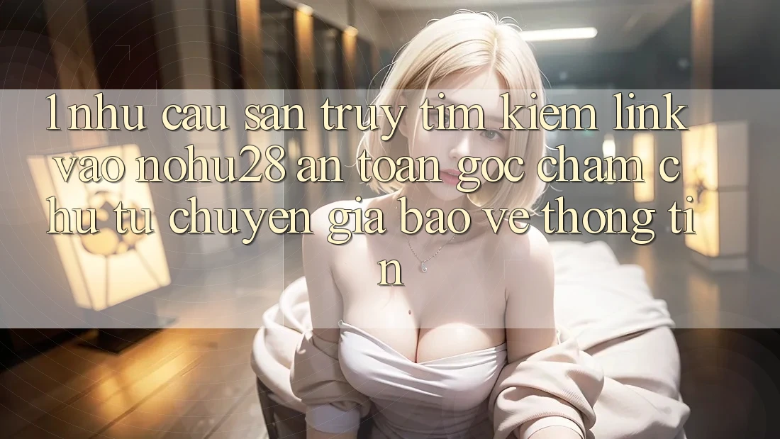 1. Nhu Cầu Săn truy tìm Kiếm Link Vào Nohu28 An Toàn - Góc Chăm chú Từ Chuyên Gia Bảo vệ thông tin