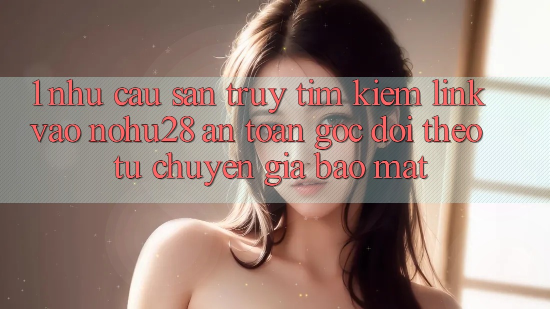 1. Nhu Cầu Săn truy tìm Kiếm Link Vào Nohu28 An Toàn - Góc Dõi theo Từ Chuyên Gia Bảo Mật 1. Nhu Cầu Săn truy tìm Kiếm Link Vào Nohu28 An Toàn - Góc Dõi theo Từ Chuyên Gia Bảo Mật