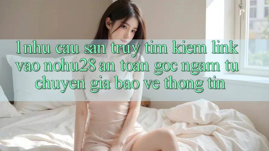 1. Nhu Cầu Săn truy tìm Kiếm Link Vào Nohu28 An Toàn - Góc Ngắm Từ Chuyên Gia Bảo vệ thông tin 1. Nhu Cầu Săn truy tìm Kiếm Link Vào Nohu28 An Toàn - Góc Ngắm Từ Chuyên Gia Bảo vệ thông tin