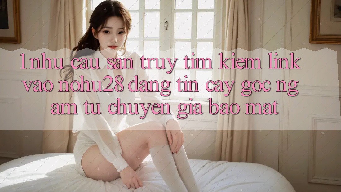 1. Nhu Cầu Săn truy tìm Kiếm Link Vào Nohu28 Đáng tin cậy - Góc Ngắm Từ Chuyên Gia Bảo Mật 1. Nhu Cầu Săn truy tìm Kiếm Link Vào Nohu28 Đáng tin cậy - Góc Ngắm Từ Chuyên Gia Bảo Mật