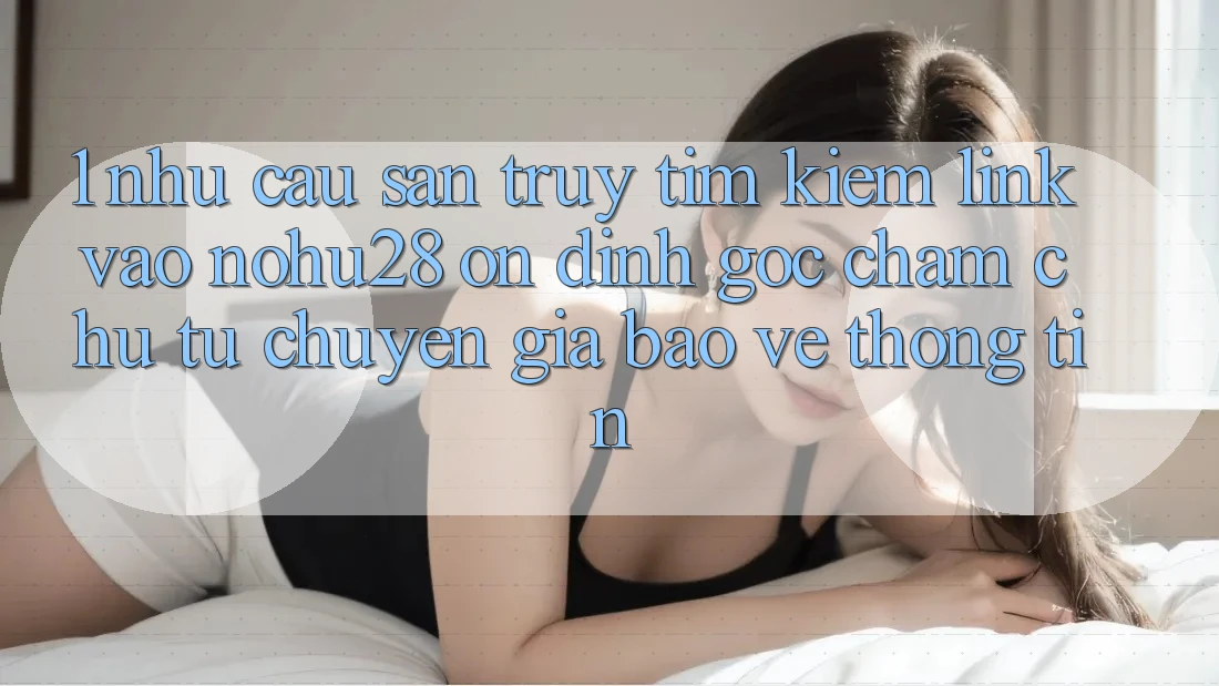 1. Nhu Cầu Săn truy tìm Kiếm Link Vào Nohu28 Ổn định - Góc Chăm chú Từ Chuyên Gia Bảo vệ thông tin 1. Nhu Cầu Săn truy tìm Kiếm Link Vào Nohu28 Ổn định - Góc Chăm chú Từ Chuyên Gia Bảo vệ thông tin