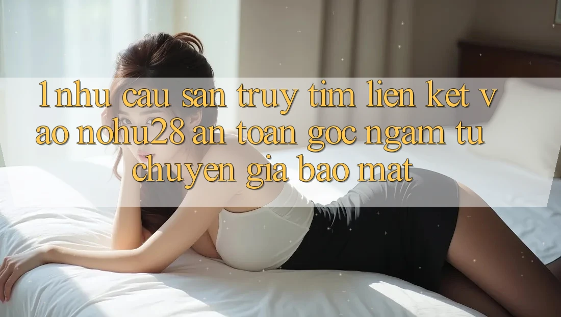 1. Nhu Cầu Săn truy tìm Liên kết Vào Nohu28 An Toàn - Góc Ngắm Từ Chuyên Gia Bảo Mật 1. Nhu Cầu Săn truy tìm Liên kết Vào Nohu28 An Toàn - Góc Ngắm Từ Chuyên Gia Bảo Mật