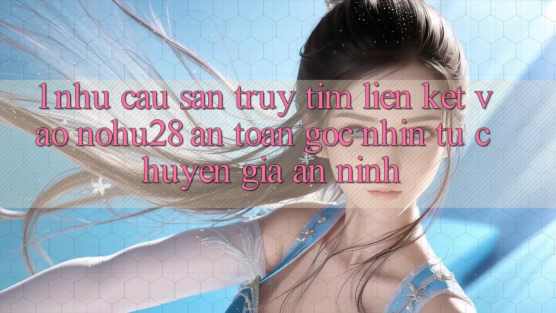 1. Nhu Cầu Săn truy tìm Liên kết Vào Nohu28 An Toàn - Góc Nhìn Từ Chuyên Gia An ninh