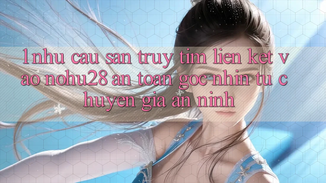 1. Nhu Cầu Săn truy tìm Liên kết Vào Nohu28 An Toàn - Góc Nhìn Từ Chuyên Gia An ninh 1. Nhu Cầu Săn truy tìm Liên kết Vào Nohu28 An Toàn - Góc Nhìn Từ Chuyên Gia An ninh