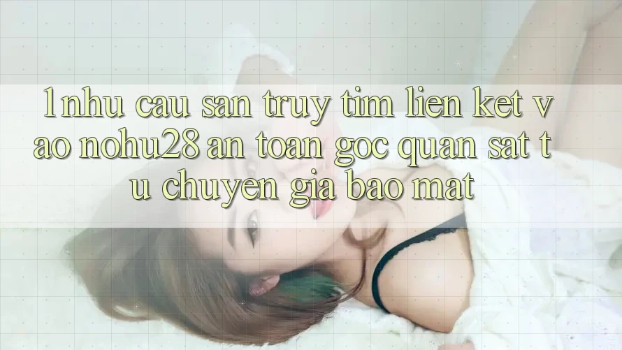 1. Nhu Cầu Săn truy tìm Liên kết Vào Nohu28 An Toàn - Góc Quan sát Từ Chuyên Gia Bảo Mật 1. Nhu Cầu Săn truy tìm Liên kết Vào Nohu28 An Toàn - Góc Quan sát Từ Chuyên Gia Bảo Mật