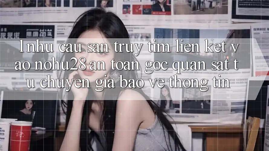 1. Nhu Cầu Săn truy tìm Liên kết Vào Nohu28 An Toàn - Góc Quan sát Từ Chuyên Gia Bảo vệ thông tin