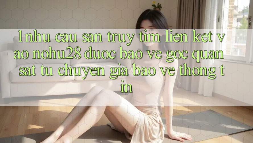 1. Nhu Cầu Săn truy tìm Liên kết Vào Nohu28 Được bảo vệ - Góc Quan sát Từ Chuyên Gia Bảo vệ thông tin