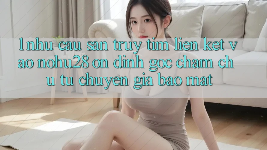 1. Nhu Cầu Săn truy tìm Liên kết Vào Nohu28 Ổn định - Góc Chăm chú Từ Chuyên Gia Bảo Mật