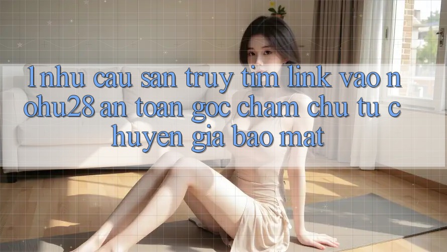 1. Nhu Cầu Săn truy tìm Link Vào Nohu28 An Toàn - Góc Chăm chú Từ Chuyên Gia Bảo Mật 1. Nhu Cầu Săn truy tìm Link Vào Nohu28 An Toàn - Góc Chăm chú Từ Chuyên Gia Bảo Mật