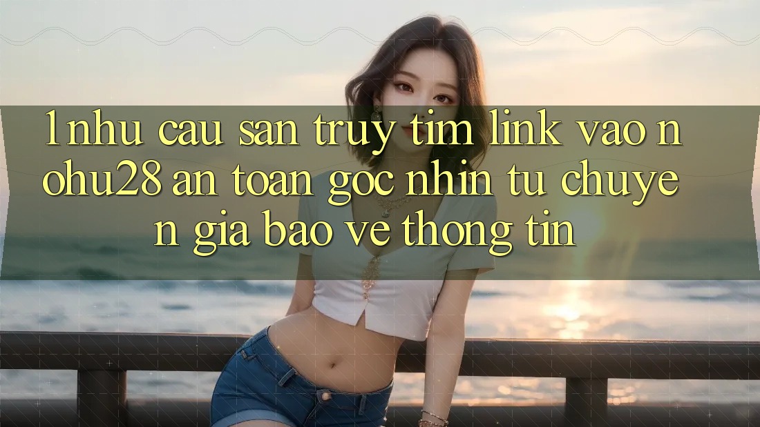 1. Nhu Cầu Săn truy tìm Link Vào Nohu28 An Toàn - Góc Nhìn Từ Chuyên Gia Bảo vệ thông tin 1. Nhu Cầu Săn truy tìm Link Vào Nohu28 An Toàn - Góc Nhìn Từ Chuyên Gia Bảo vệ thông tin