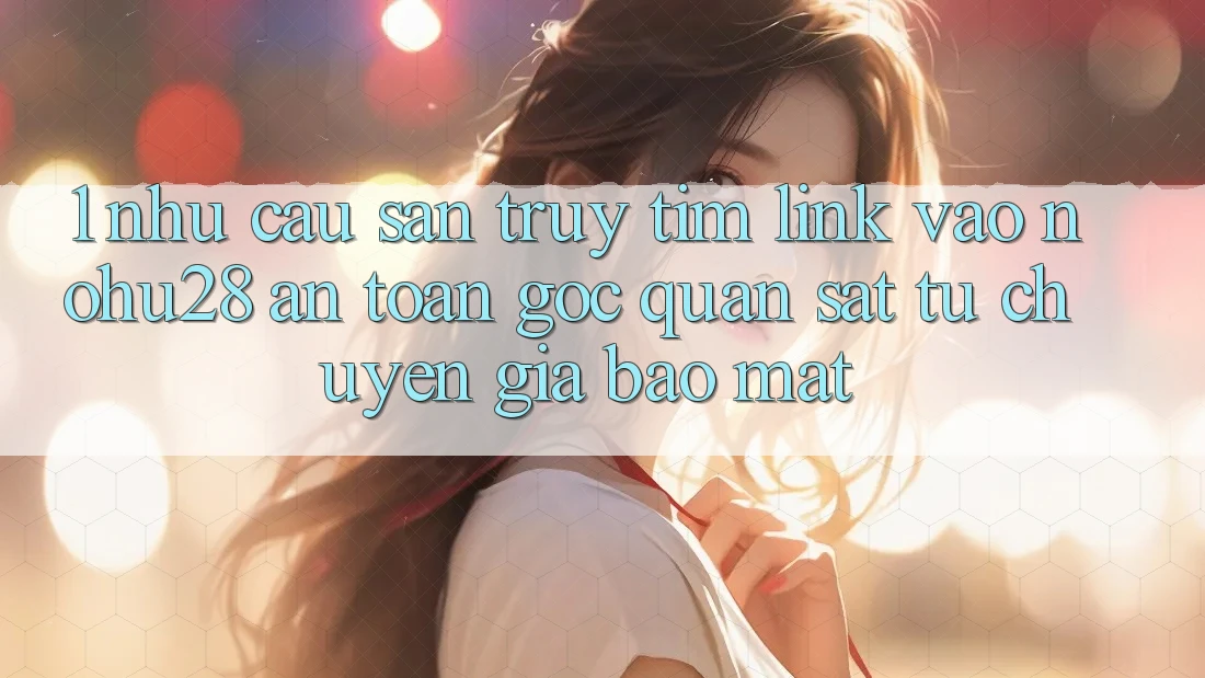 1. Nhu Cầu Săn truy tìm Link Vào Nohu28 An Toàn - Góc Quan sát Từ Chuyên Gia Bảo Mật 1. Nhu Cầu Săn truy tìm Link Vào Nohu28 An Toàn - Góc Quan sát Từ Chuyên Gia Bảo Mật