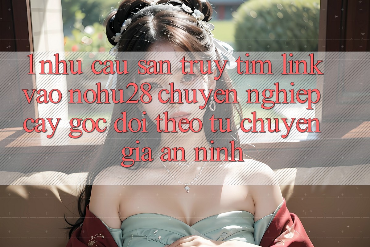 1. Nhu Cầu Săn truy tìm Link Vào Nohu28 Chuyên nghiệp cậy - Góc Dõi theo Từ Chuyên Gia An ninh