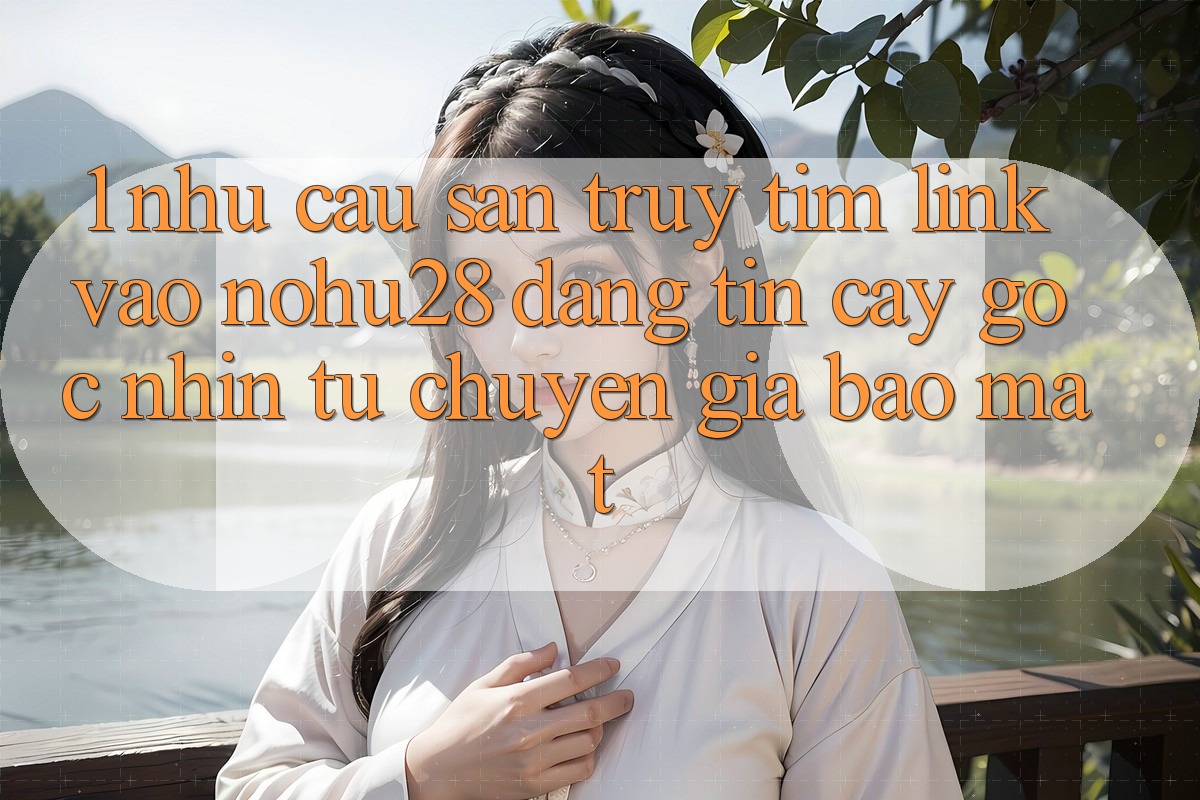 1. Nhu Cầu Săn truy tìm Link Vào Nohu28 Đáng tin cậy - Góc Nhìn Từ Chuyên Gia Bảo Mật 1. Nhu Cầu Săn truy tìm Link Vào Nohu28 Đáng tin cậy - Góc Nhìn Từ Chuyên Gia Bảo Mật