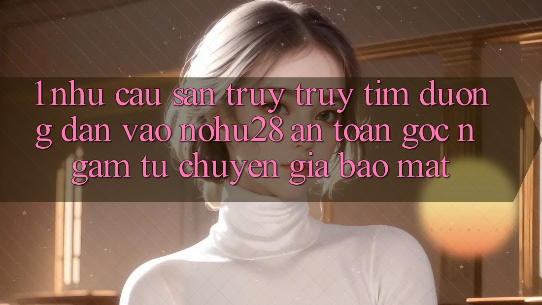 1. Nhu Cầu Săn truy truy tìm Đường dẫn Vào Nohu28 An Toàn - Góc Ngắm Từ Chuyên Gia Bảo Mật