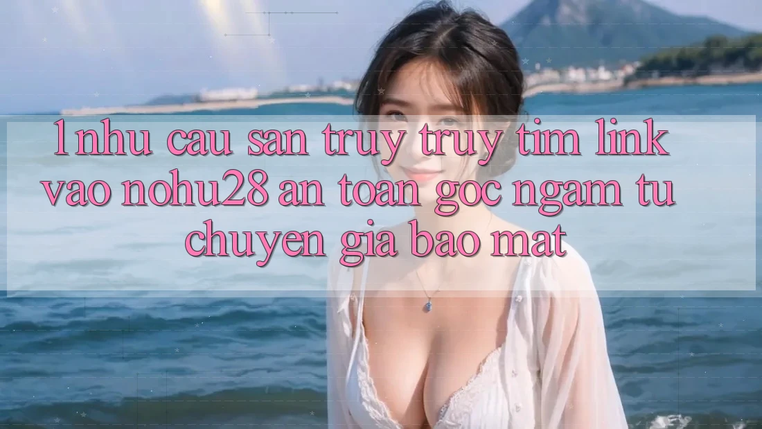 1. Nhu Cầu Săn truy truy tìm Link Vào Nohu28 An Toàn - Góc Ngắm Từ Chuyên Gia Bảo Mật