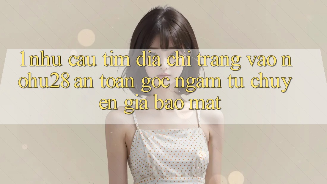 1. Nhu Cầu Tìm Địa chỉ trang Vào Nohu28 An Toàn - Góc Ngắm Từ Chuyên Gia Bảo Mật 1. Nhu Cầu Tìm Địa chỉ trang Vào Nohu28 An Toàn - Góc Ngắm Từ Chuyên Gia Bảo Mật