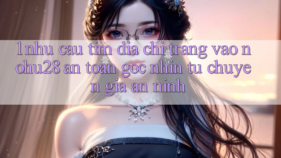 1. Nhu Cầu Tìm Địa chỉ trang Vào Nohu28 An Toàn - Góc Nhìn Từ Chuyên Gia An ninh