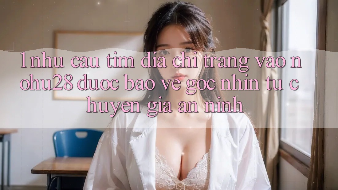 1. Nhu Cầu Tìm Địa chỉ trang Vào Nohu28 Được bảo vệ - Góc Nhìn Từ Chuyên Gia An ninh
