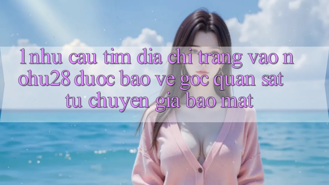 1. Nhu Cầu Tìm Địa chỉ trang Vào Nohu28 Được bảo vệ - Góc Quan sát Từ Chuyên Gia Bảo Mật