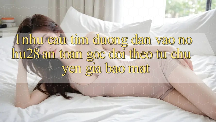 1. Nhu Cầu Tìm Đường dẫn Vào Nohu28 An Toàn - Góc Dõi theo Từ Chuyên Gia Bảo Mật 1. Nhu Cầu Tìm Đường dẫn Vào Nohu28 An Toàn - Góc Dõi theo Từ Chuyên Gia Bảo Mật