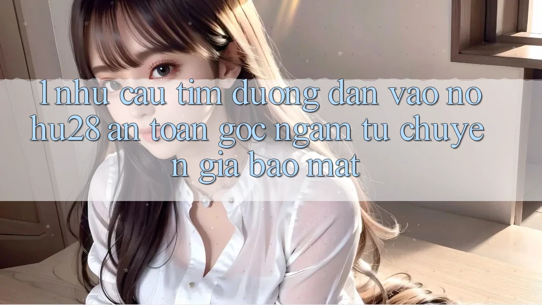 1. Nhu Cầu Tìm Đường dẫn Vào Nohu28 An Toàn - Góc Ngắm Từ Chuyên Gia Bảo Mật