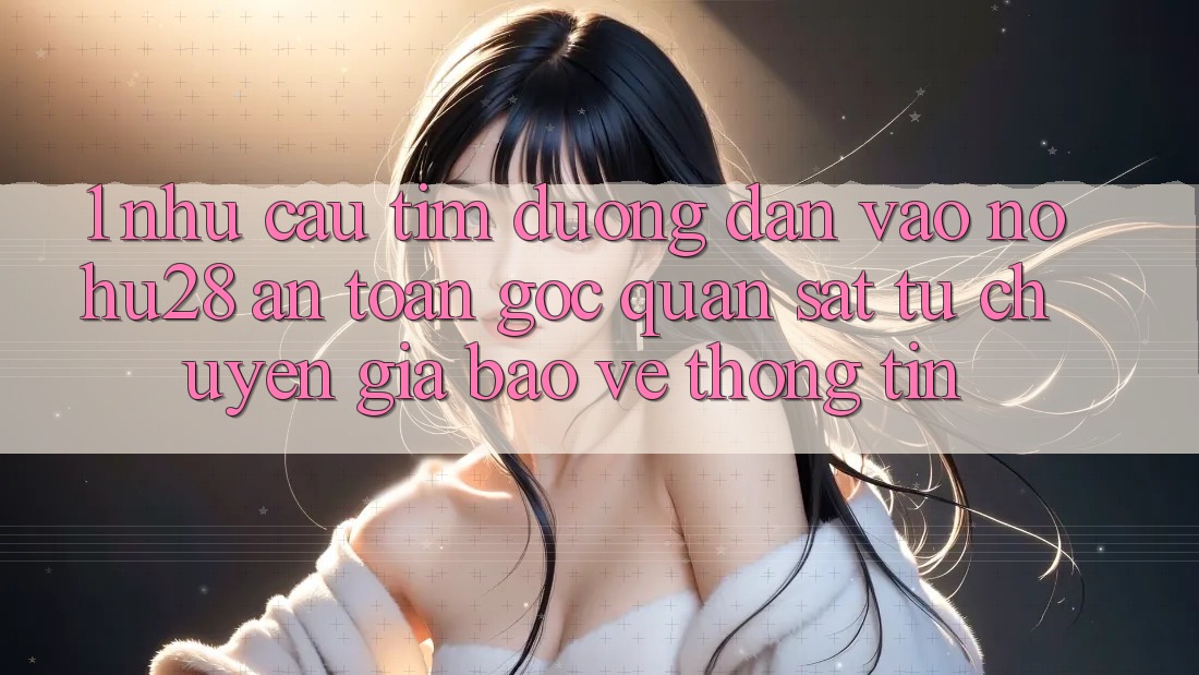 1. Nhu Cầu Tìm Đường dẫn Vào Nohu28 An Toàn - Góc Quan sát Từ Chuyên Gia Bảo vệ thông tin 1. Nhu Cầu Tìm Đường dẫn Vào Nohu28 An Toàn - Góc Quan sát Từ Chuyên Gia Bảo vệ thông tin