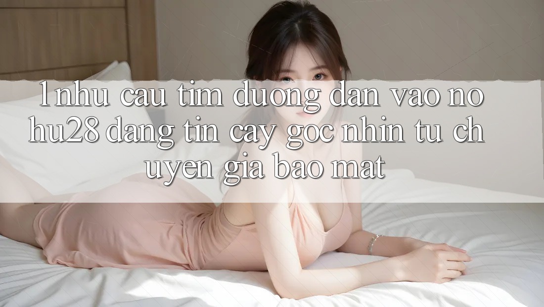 1. Nhu Cầu Tìm Đường dẫn Vào Nohu28 Đáng tin cậy - Góc Nhìn Từ Chuyên Gia Bảo Mật