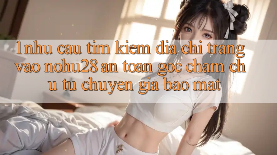 1. Nhu Cầu Tìm kiếm Địa chỉ trang Vào Nohu28 An Toàn - Góc Chăm chú Từ Chuyên Gia Bảo Mật 1. Nhu Cầu Tìm kiếm Địa chỉ trang Vào Nohu28 An Toàn - Góc Chăm chú Từ Chuyên Gia Bảo Mật