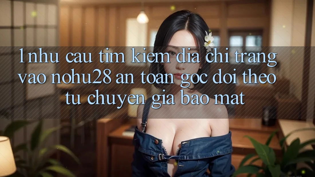 1. Nhu Cầu Tìm kiếm Địa chỉ trang Vào Nohu28 An Toàn - Góc Dõi theo Từ Chuyên Gia Bảo Mật