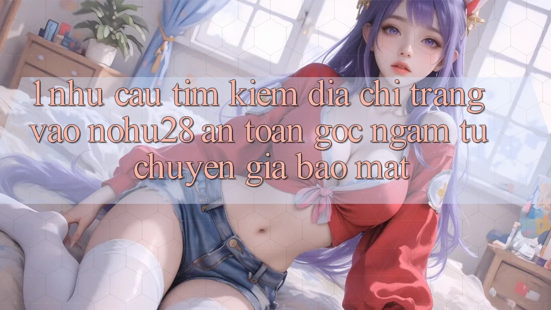 1. Nhu Cầu Tìm kiếm Địa chỉ trang Vào Nohu28 An Toàn - Góc Ngắm Từ Chuyên Gia Bảo Mật 1. Nhu Cầu Tìm kiếm Địa chỉ trang Vào Nohu28 An Toàn - Góc Ngắm Từ Chuyên Gia Bảo Mật