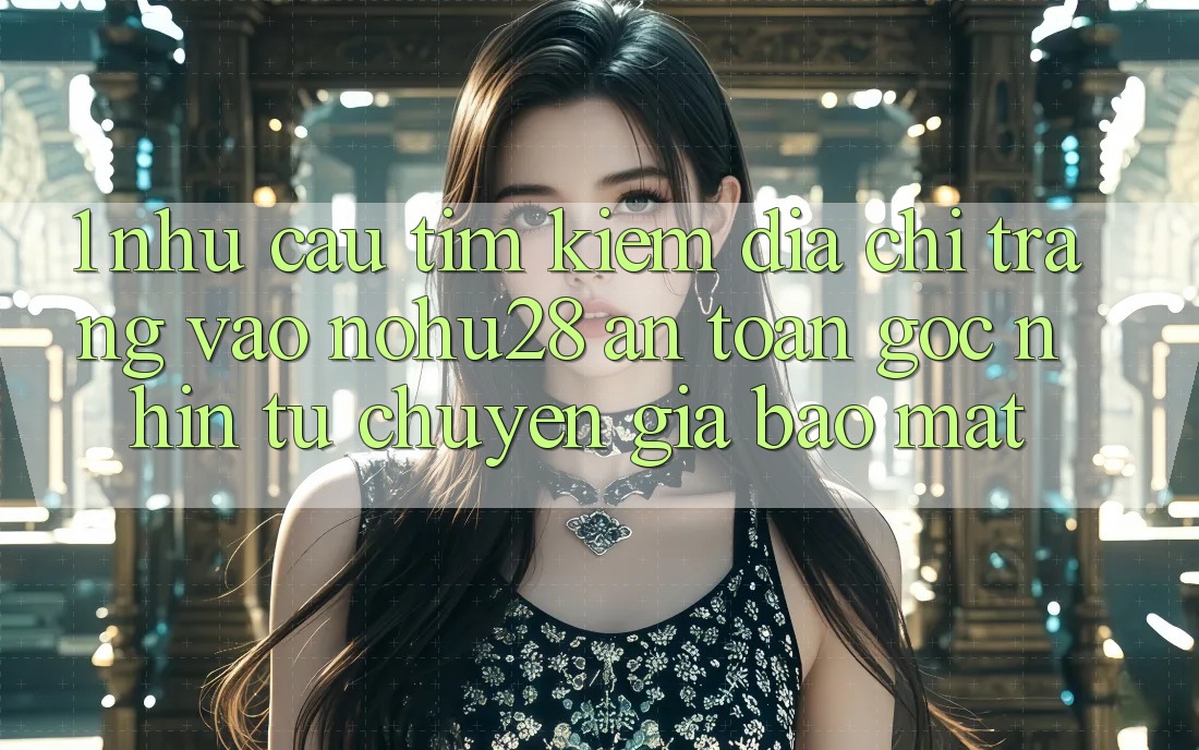 1. Nhu Cầu Tìm Kiếm Địa chỉ trang Vào Nohu28 An Toàn - Góc Nhìn Từ Chuyên Gia Bảo Mật