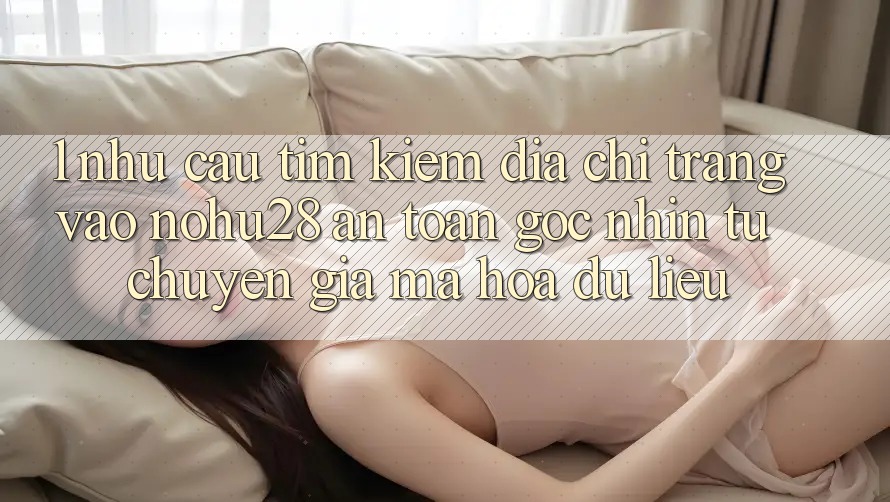 1. Nhu Cầu Tìm Kiếm Địa chỉ trang Vào Nohu28 An Toàn - Góc Nhìn Từ Chuyên Gia Mã hóa dữ liệu 1. Nhu Cầu Tìm Kiếm Địa chỉ trang Vào Nohu28 An Toàn - Góc Nhìn Từ Chuyên Gia Mã hóa dữ liệu