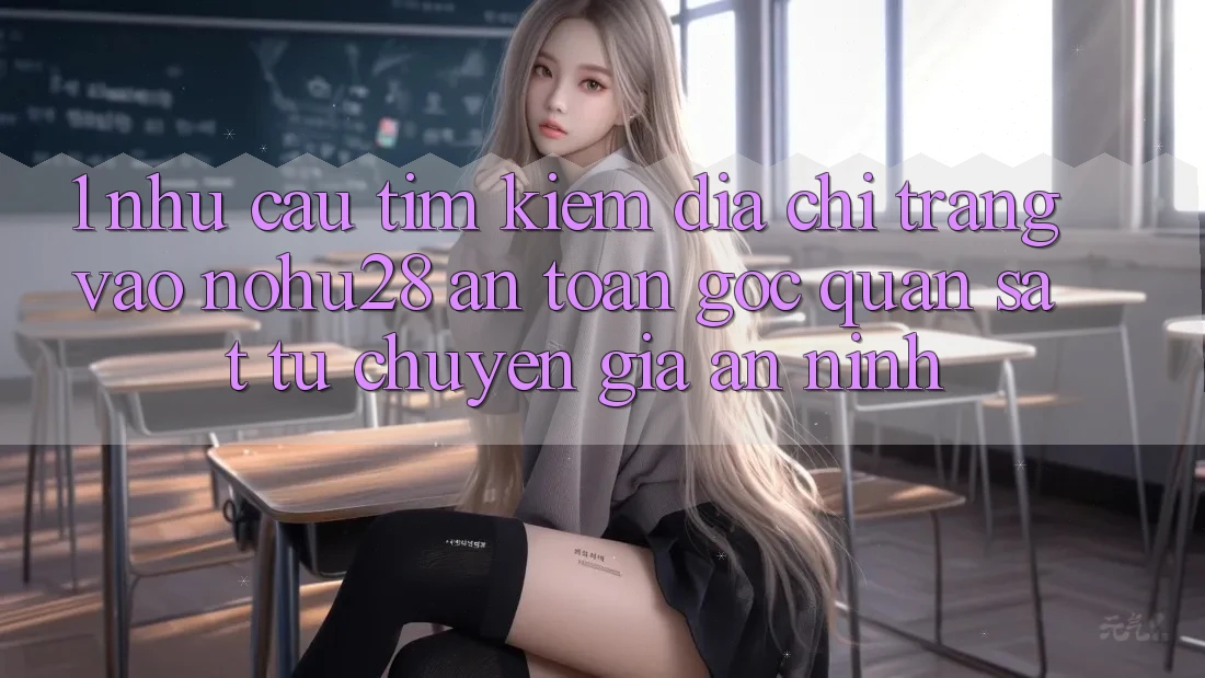 1. Nhu Cầu Tìm Kiếm Địa chỉ trang Vào Nohu28 An Toàn - Góc Quan sát Từ Chuyên Gia An ninh