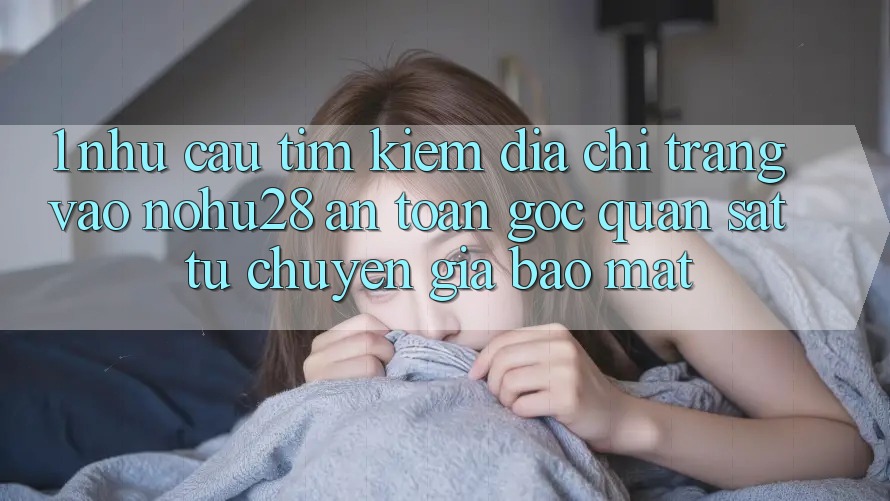 1. Nhu Cầu Tìm Kiếm Địa chỉ trang Vào Nohu28 An Toàn - Góc Quan sát Từ Chuyên Gia Bảo Mật 1. Nhu Cầu Tìm Kiếm Địa chỉ trang Vào Nohu28 An Toàn - Góc Quan sát Từ Chuyên Gia Bảo Mật
