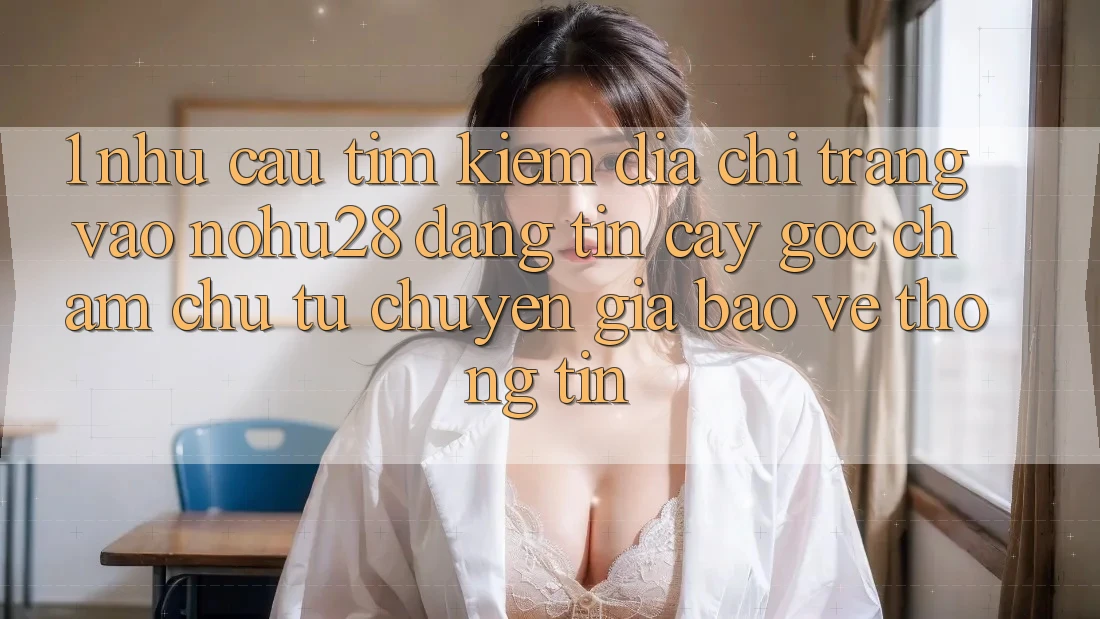 1. Nhu Cầu Tìm Kiếm Địa chỉ trang Vào Nohu28 Đáng tin cậy - Góc Chăm chú Từ Chuyên Gia Bảo vệ thông tin