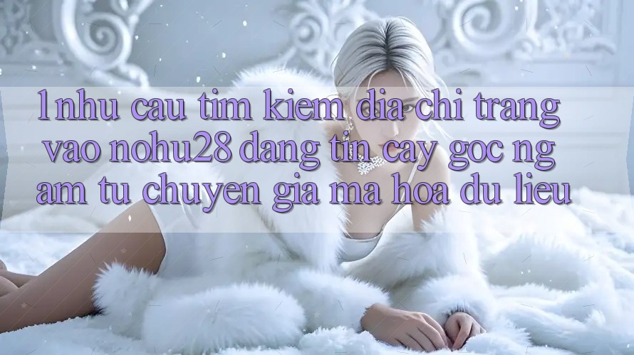 1. Nhu Cầu Tìm kiếm Địa chỉ trang Vào Nohu28 Đáng tin cậy - Góc Ngắm Từ Chuyên Gia Mã hóa dữ liệu 1. Nhu Cầu Tìm kiếm Địa chỉ trang Vào Nohu28 Đáng tin cậy - Góc Ngắm Từ Chuyên Gia Mã hóa dữ liệu