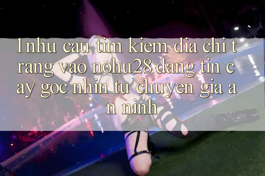 1. Nhu Cầu Tìm kiếm Địa chỉ trang Vào Nohu28 Đáng tin cậy - Góc Nhìn Từ Chuyên Gia An ninh