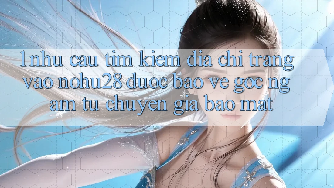 1. Nhu Cầu Tìm Kiếm Địa chỉ trang Vào Nohu28 Được bảo vệ - Góc Ngắm Từ Chuyên Gia Bảo Mật