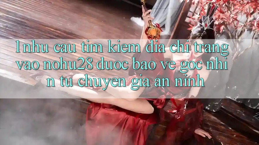 1. Nhu Cầu Tìm Kiếm Địa chỉ trang Vào Nohu28 Được bảo vệ - Góc Nhìn Từ Chuyên Gia An ninh 1. Nhu Cầu Tìm Kiếm Địa chỉ trang Vào Nohu28 Được bảo vệ - Góc Nhìn Từ Chuyên Gia An ninh